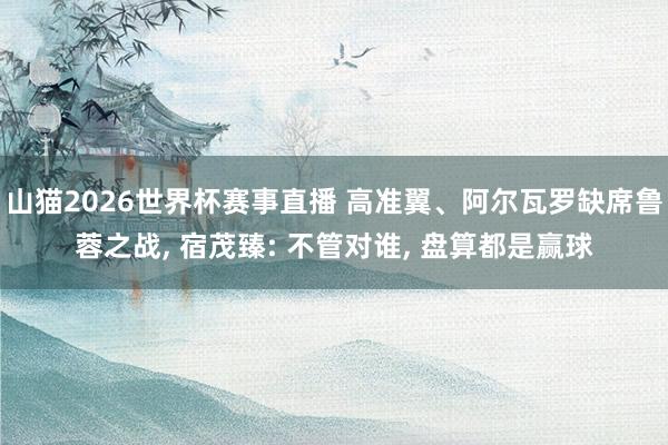 山猫2026世界杯赛事直播 高准翼、阿尔瓦罗缺席鲁蓉之战, 宿茂臻: 不管对谁, 盘算都是赢球