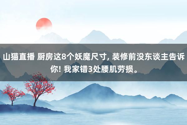 山猫直播 厨房这8个妖魔尺寸, 装修前没东谈主告诉你! 我家错3处腰肌劳损。
