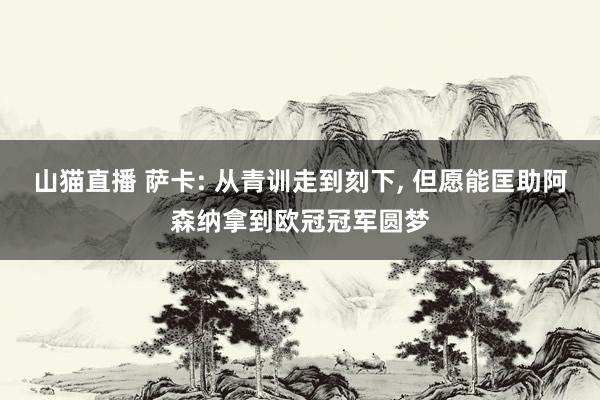 山猫直播 萨卡: 从青训走到刻下, 但愿能匡助阿森纳拿到欧冠冠军圆梦