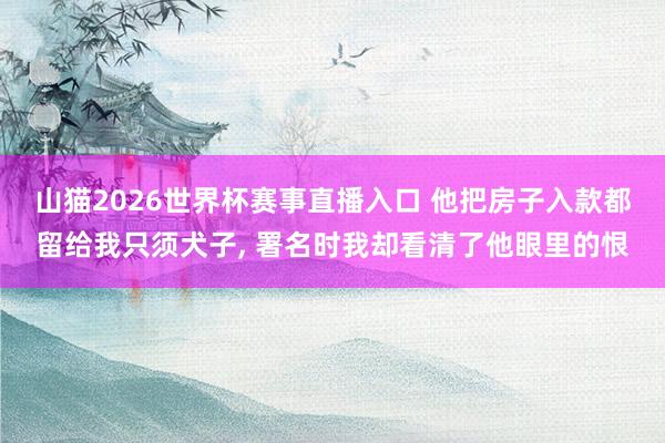 山猫2026世界杯赛事直播入口 他把房子入款都留给我只须犬子, 署名时我却看清了他眼里的恨