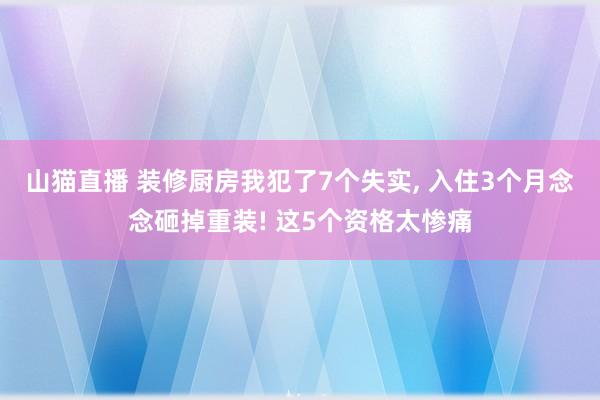 山猫直播 装修厨房我犯了7个失实, 入住3个月念念砸掉重装! 这5个资格太惨痛