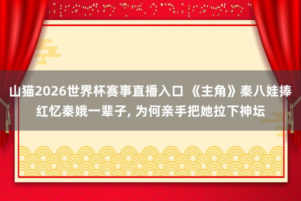 山猫2026世界杯赛事直播入口 《主角》秦八娃捧红忆秦娥一辈子, 为何亲手把她拉下神坛