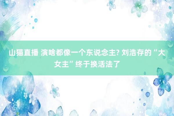 山猫直播 演啥都像一个东说念主? 刘浩存的“大女主”终于换活法了