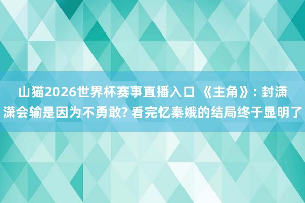山猫2026世界杯赛事直播入口 《主角》: 封潇潇会输是因为不勇敢? 看完忆秦娥的结局终于显明了