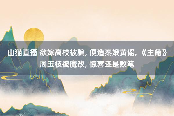 山猫直播 欲嫁高枝被骗, 便造秦娥黄谣, 《主角》周玉枝被魔改, 惊喜还是败笔