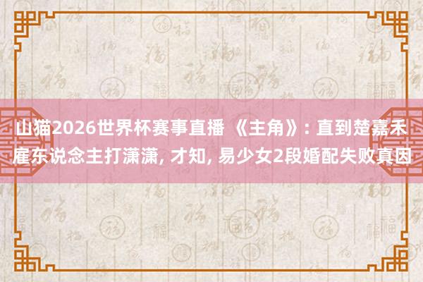 山猫2026世界杯赛事直播 《主角》: 直到楚嘉禾雇东说念主打潇潇, 才知, 易少女2段婚配失败真因