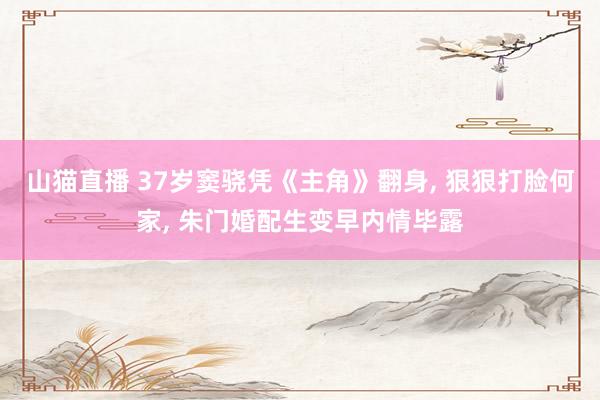 山猫直播 37岁窦骁凭《主角》翻身, 狠狠打脸何家, 朱门婚配生变早内情毕露