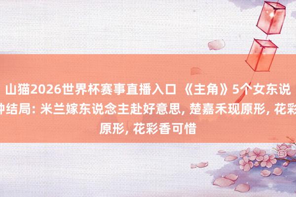 山猫2026世界杯赛事直播入口 《主角》5个女东说念主5种结局: 米兰嫁东说念主赴好意思, 楚嘉禾现原形, 花彩香可惜