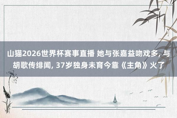 山猫2026世界杯赛事直播 她与张嘉益吻戏多, 与胡歌传绯闻, 37岁独身未育今靠《主角》火了