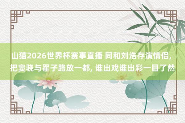 山猫2026世界杯赛事直播 同和刘浩存演情侣, 把窦骁与翟子路放一都, 谁出戏谁出彩一目了然