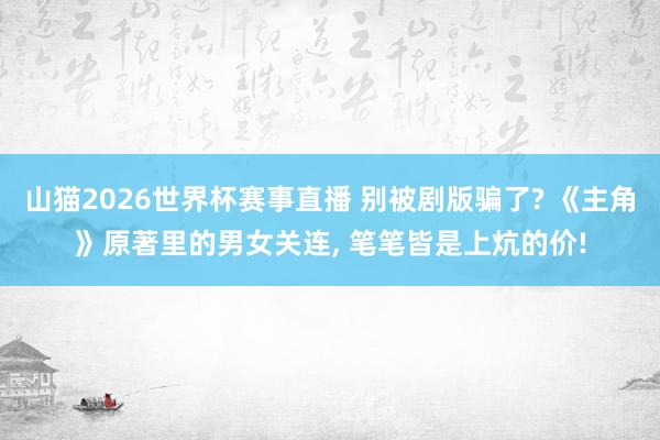 山猫2026世界杯赛事直播 别被剧版骗了? 《主角》原著里的男女关连, 笔笔皆是上炕的价!