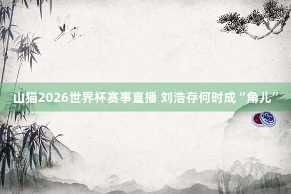 山猫2026世界杯赛事直播 刘浩存何时成“角儿”