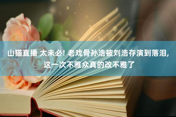 山猫直播 太未必! 老戏骨孙浩被刘浩存演到落泪, 这一次不雅众真的改不雅了