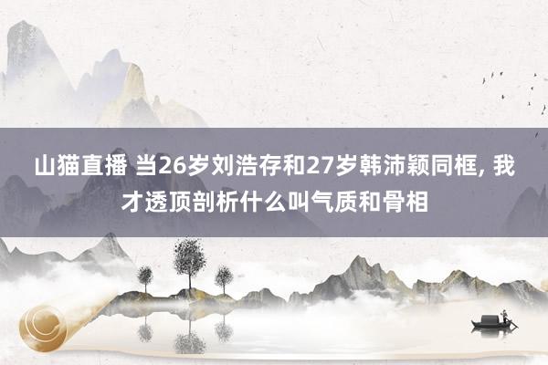 山猫直播 当26岁刘浩存和27岁韩沛颖同框, 我才透顶剖析什么叫气质和骨相