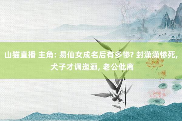 山猫直播 主角: 易仙女成名后有多惨? 封潇潇惨死, 犬子才调迤逦, 老公仳离