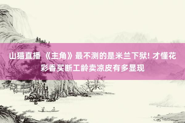 山猫直播 《主角》最不测的是米兰下狱! 才懂花彩香买断工龄卖凉皮有多显现