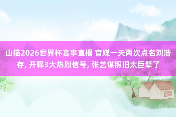 山猫2026世界杯赛事直播 官媒一天两次点名刘浩存, 开释3大热烈信号, 张艺谋照旧太巨擘了