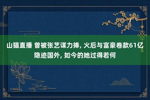 山猫直播 曾被张艺谋力捧, 火后与富豪卷款61亿隐迹国外, 如今的她过得若何