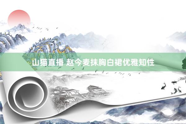 山猫直播 赵今麦抹胸白裙优雅知性