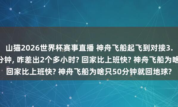 山猫2026世界杯赛事直播 神舟飞船起飞到对接3.5小时, 复返地球50分钟, 咋差出2个多小时? 回家比上班快? 神舟飞船为啥只50分钟就回地球?