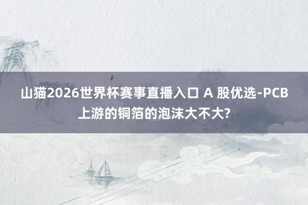 山猫2026世界杯赛事直播入口 A 股优选-PCB上游的铜箔的泡沫大不大?
