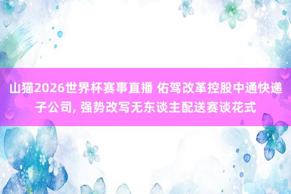 山猫2026世界杯赛事直播 佑驾改革控股中通快递子公司, 强势改写无东谈主配送赛谈花式