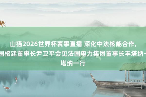 山猫2026世界杯赛事直播 深化中法核能合作, 中国核建董事长尹卫平会见法国电力集团董事长丰塔纳一行