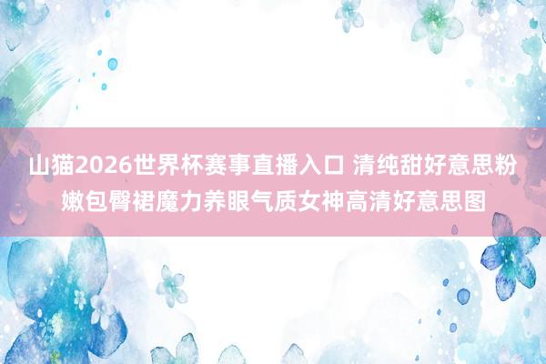 山猫2026世界杯赛事直播入口 清纯甜好意思粉嫩包臀裙魔力养眼气质女神高清好意思图