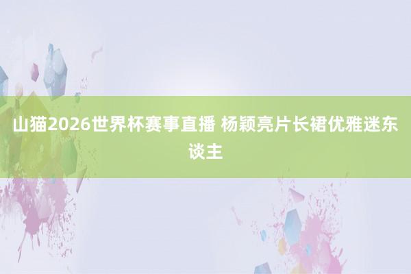 山猫2026世界杯赛事直播 杨颖亮片长裙优雅迷东谈主