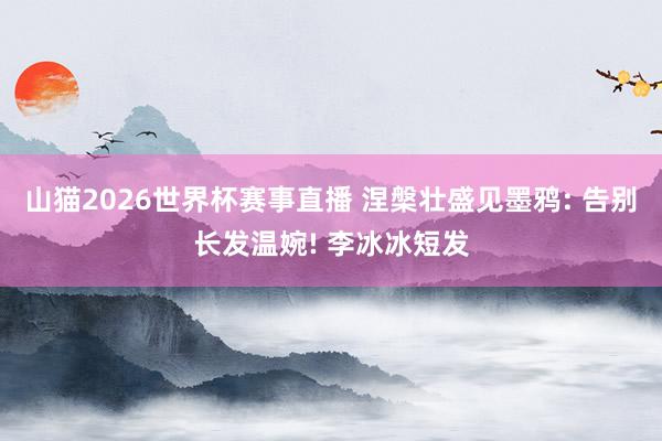 山猫2026世界杯赛事直播 涅槃壮盛见墨鸦: 告别长发温婉! 李冰冰短发