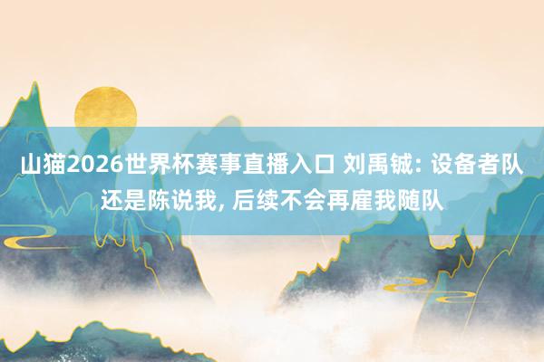 山猫2026世界杯赛事直播入口 刘禹铖: 设备者队还是陈说我， 后续不会再雇我随队