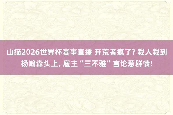 山猫2026世界杯赛事直播 开荒者疯了? 裁人裁到杨瀚森头上, 雇主“三不雅”言论惹群愤!
