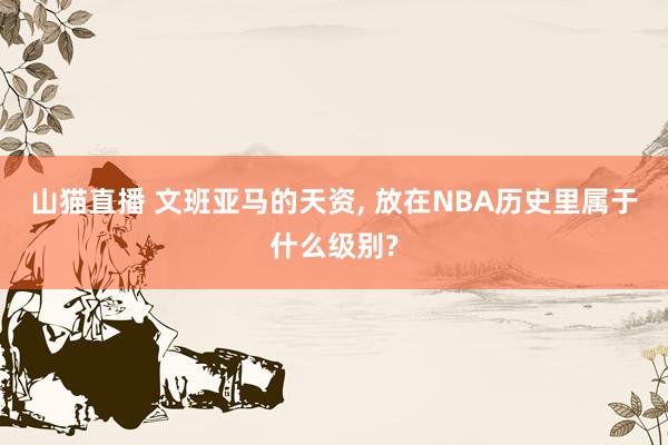 山猫直播 文班亚马的天资, 放在NBA历史里属于什么级别?