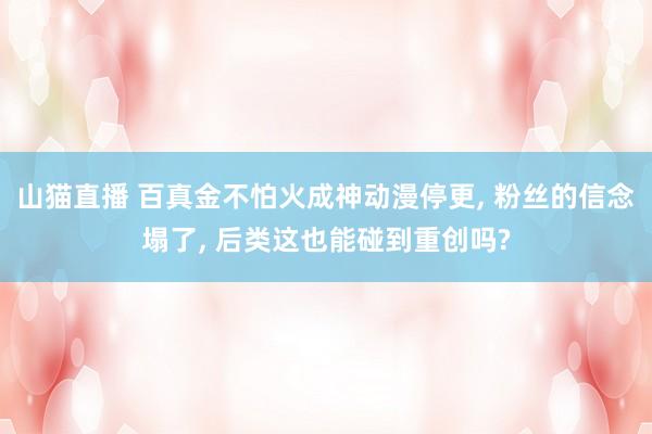 山猫直播 百真金不怕火成神动漫停更, 粉丝的信念塌了, 后类这也能碰到重创吗?