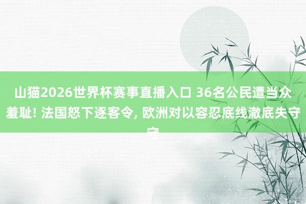 山猫2026世界杯赛事直播入口 36名公民遭当众羞耻! 法国怒下逐客令, 欧洲对以容忍底线澈底失守