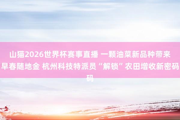 山猫2026世界杯赛事直播 一颗油菜新品种带来早春随地金 杭州科技特派员“解锁”农田增收新密码