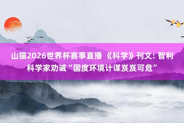 山猫2026世界杯赛事直播 《科学》刊文: 智利科学家劝诫“国度环境计谋岌岌可危”