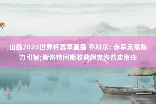 山猫2026世界杯赛事直播 乔科尔: 赤军无需鼎力引援;斯洛特同期收获超克洛普应留任