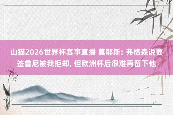 山猫2026世界杯赛事直播 莫耶斯: 弗格森说要签鲁尼被我拒却, 但欧洲杯后很难再留下他