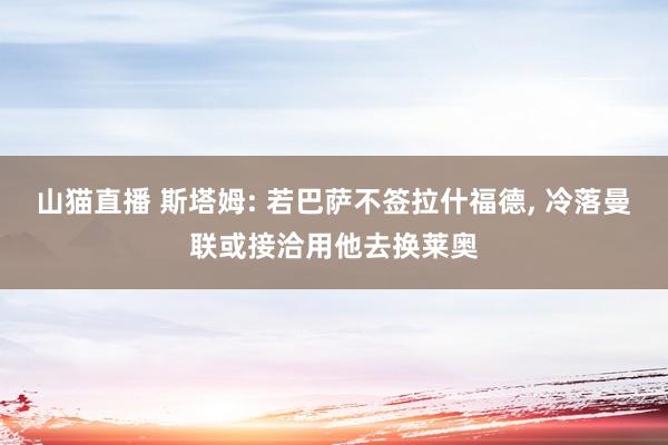 山猫直播 斯塔姆: 若巴萨不签拉什福德, 冷落曼联或接洽用他去换莱奥