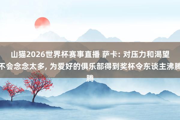 山猫2026世界杯赛事直播 萨卡: 对压力和渴望不会念念太多, 为爱好的俱乐部得到奖杯令东谈主沸腾