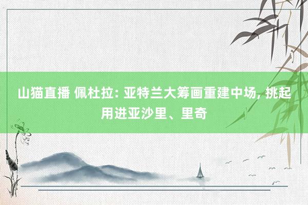 山猫直播 佩杜拉: 亚特兰大筹画重建中场, 挑起用进亚沙里、里奇