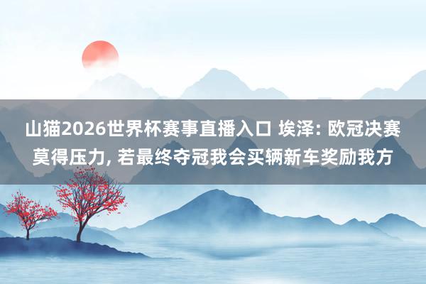 山猫2026世界杯赛事直播入口 埃泽: 欧冠决赛莫得压力, 若最终夺冠我会买辆新车奖励我方
