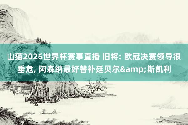 山猫2026世界杯赛事直播 旧将: 欧冠决赛领导很垂危, 阿森纳最好替补廷贝尔&斯凯利