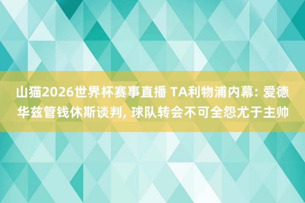 山猫2026世界杯赛事直播 TA利物浦内幕: 爱德华兹管钱休斯谈判, 球队转会不可全怨尤于主帅
