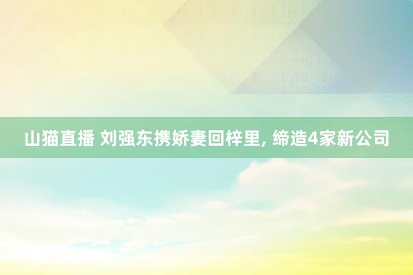 山猫直播 刘强东携娇妻回梓里, 缔造4家新公司