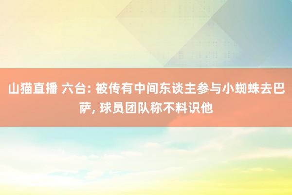 山猫直播 六台: 被传有中间东谈主参与小蜘蛛去巴萨, 球员团队称不料识他