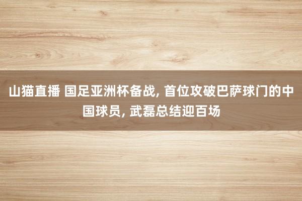 山猫直播 国足亚洲杯备战, 首位攻破巴萨球门的中国球员, 武磊总结迎百场