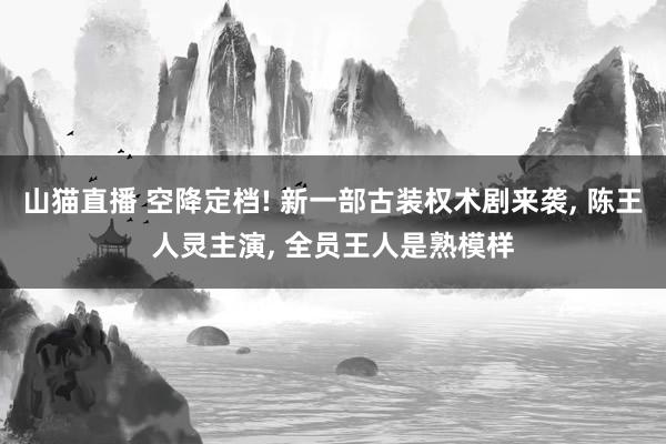 山猫直播 空降定档! 新一部古装权术剧来袭, 陈王人灵主演, 全员王人是熟模样