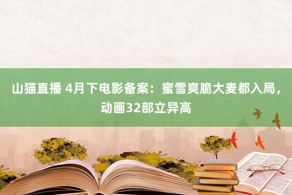 山猫直播 4月下电影备案:蜜雪爽脆大麦都入局,动画32部立异高